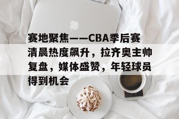 包含赛地聚焦——CBA季后赛清晨热度飙升，拉齐奥主帅复盘，媒体盛赞，年轻球员得到机会的词条-lol全球总决赛赛程战队